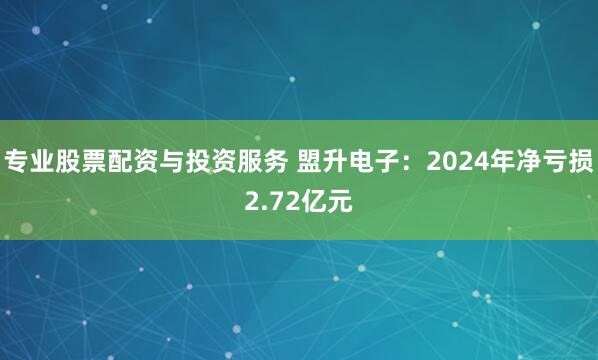 专业股票配资与投资服务 盟升电子：2024年净亏损2.72亿元