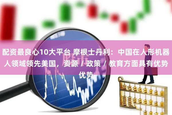 配资最良心10大平台 摩根士丹利：中国在人形机器人领域领先美国，资源 / 政策 / 教育方面具有优势