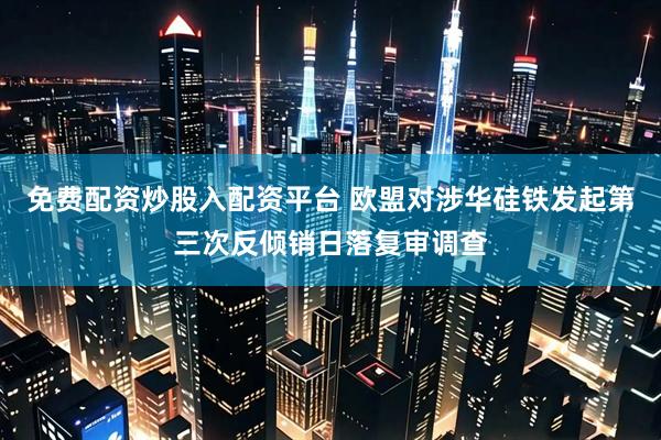 免费配资炒股入配资平台 欧盟对涉华硅铁发起第三次反倾销日落复审调查
