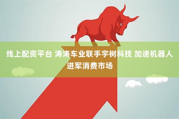 线上配资平台 涛涛车业联手宇树科技 加速机器人进军消费市场