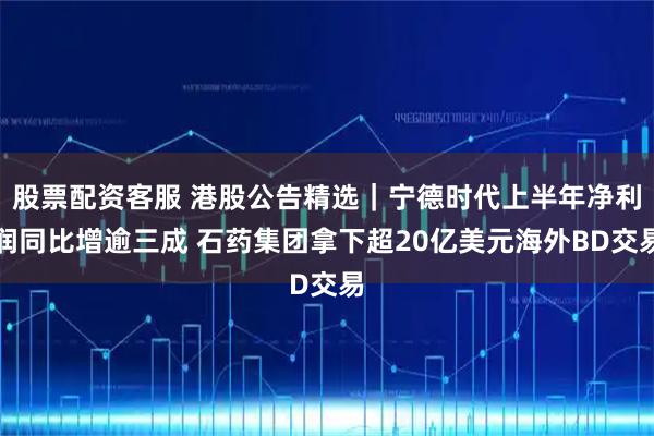 股票配资客服 港股公告精选｜宁德时代上半年净利润同比增逾三成 石药集团拿下超20亿美元海外BD交易