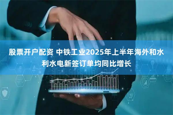 股票开户配资 中铁工业2025年上半年海外和水利水电新签订单均同比增长
