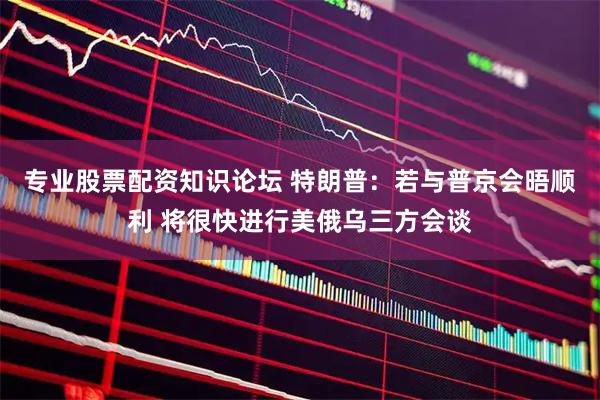 专业股票配资知识论坛 特朗普：若与普京会晤顺利 将很快进行美俄乌三方会谈