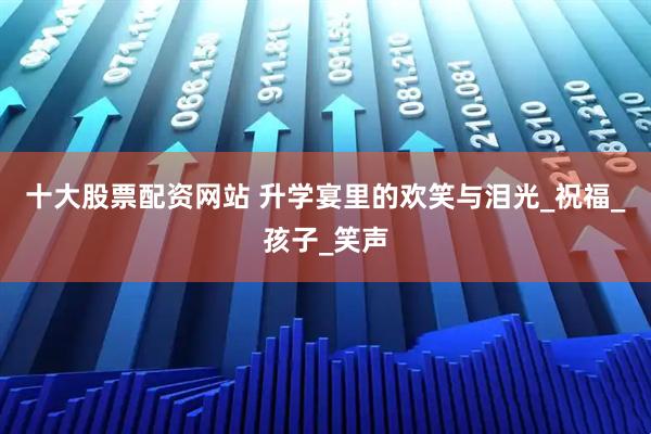 十大股票配资网站 升学宴里的欢笑与泪光_祝福_孩子_笑声