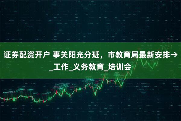 证券配资开户 事关阳光分班，市教育局最新安排→_工作_义务教育_培训会