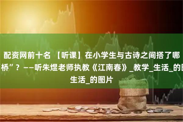 配资网前十名 【听课】在小学生与古诗之间搭了哪些“桥”？——听朱煜老师执教《江南春》_教学_生活_的图片