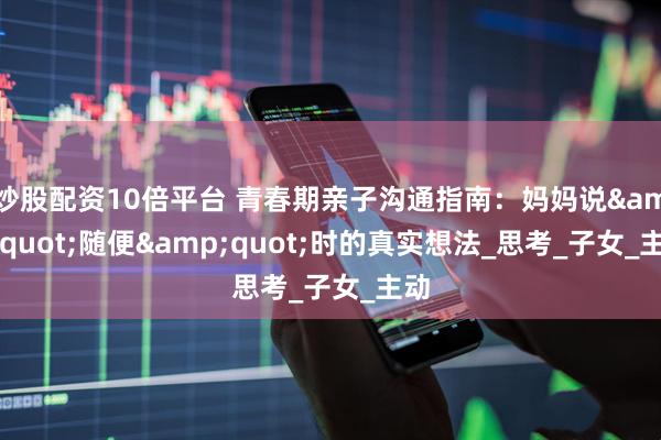 炒股配资10倍平台 青春期亲子沟通指南：妈妈说&quot;随便&quot;时的真实想法_思考_子女_主动