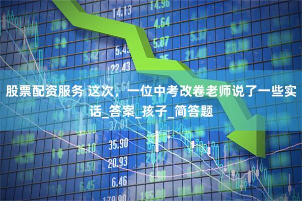 股票配资服务 这次，一位中考改卷老师说了一些实话_答案_孩子_简答题