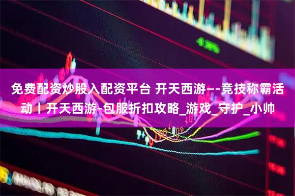 免费配资炒股入配资平台 开天西游—-竞技称霸活动丨开天西游-包服折扣攻略_游戏_守护_小帅