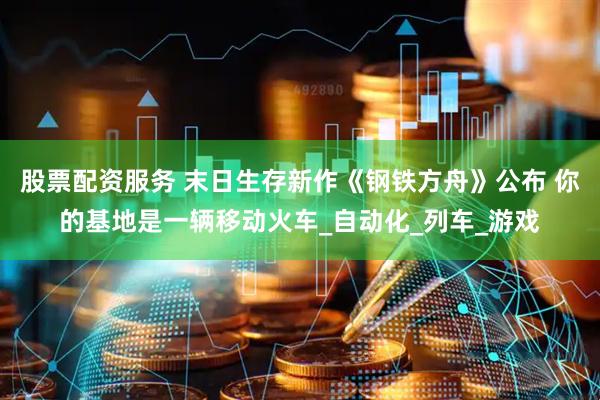 股票配资服务 末日生存新作《钢铁方舟》公布 你的基地是一辆移动火车_自动化_列车_游戏