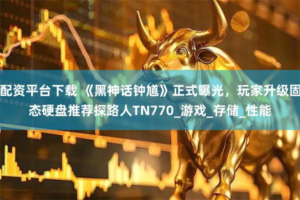 配资平台下载 《黑神话钟馗》正式曝光，玩家升级固态硬盘推荐探路人TN770_游戏_存储_性能