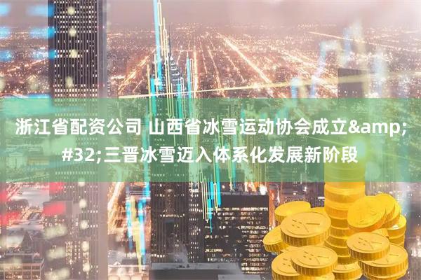 浙江省配资公司 山西省冰雪运动协会成立 三晋冰雪迈入体系化发展新阶段