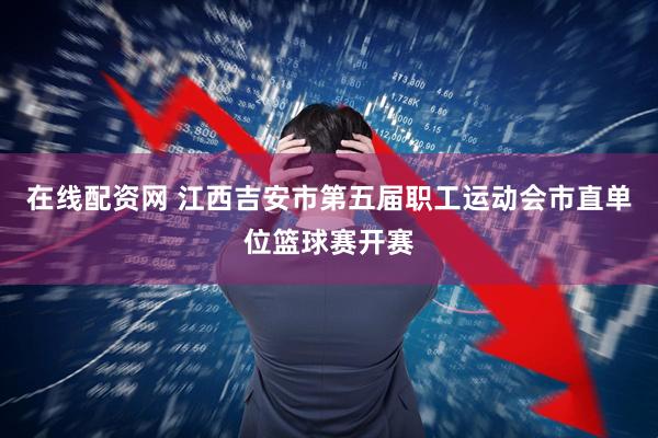 在线配资网 江西吉安市第五届职工运动会市直单位篮球赛开赛