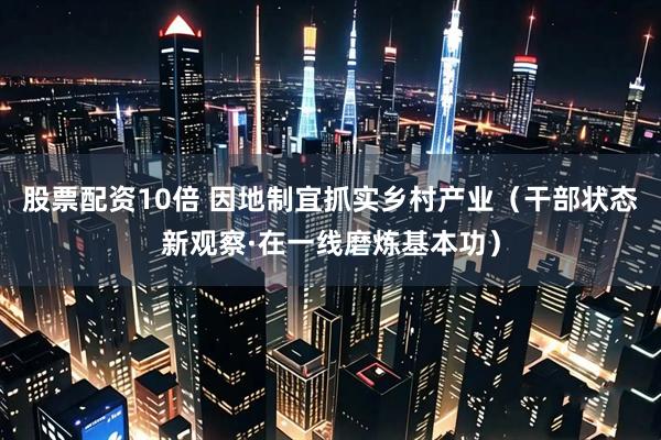 股票配资10倍 因地制宜抓实乡村产业（干部状态新观察·在一线磨炼基本功）