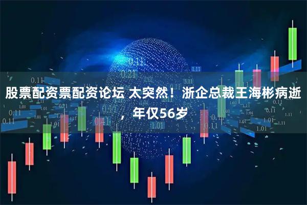股票配资票配资论坛 太突然！浙企总裁王海彬病逝，年仅56岁